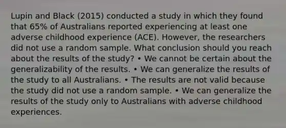 Lupin and Black (2015) conducted a study in which they found that 65% of Australians reported experiencing at least one adverse childhood experience (ACE). However, the researchers did not use a random sample. What conclusion should you reach about the results of the study? • We cannot be certain about the generalizability of the results. • We can generalize the results of the study to all Australians. • The results are not valid because the study did not use a random sample. • We can generalize the results of the study only to Australians with adverse childhood experiences.