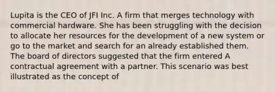 Lupita is the CEO of JFI Inc. A firm that merges technology with commercial hardware. She has been struggling with the decision to allocate her resources for the development of a new system or go to the market and search for an already established them. The board of directors suggested that the firm entered A contractual agreement with a partner. This scenario was best illustrated as the concept of