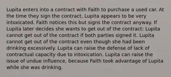 Lupita enters into a contract with Faith to purchase a used car. At the time they sign the contract, Lupita appears to be very intoxicated. Faith notices this but signs the contract anyway. If Lupita later decides she wants to get out of the contract: Lupita cannot get out of the contract if both parties signed it. Lupita cannot get out of the contract even though she had been drinking excessively. Lupita can raise the defense of lack of contractual capacity due to intoxication. Lupita can raise the issue of undue influence, because Faith took advantage of Lupita while she was drinking.