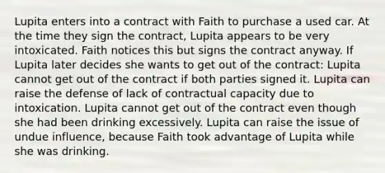 Lupita enters into a contract with Faith to purchase a used car. At the time they sign the contract, Lupita appears to be very intoxicated. Faith notices this but signs the contract anyway. If Lupita later decides she wants to get out of the contract: Lupita cannot get out of the contract if both parties signed it. Lupita can raise the defense of lack of contractual capacity due to intoxication. Lupita cannot get out of the contract even though she had been drinking excessively. Lupita can raise the issue of undue influence, because Faith took advantage of Lupita while she was drinking.