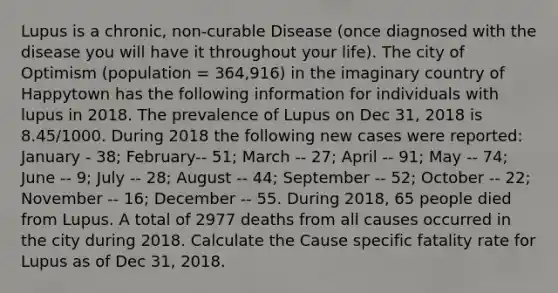 Lupus is a chronic, non-curable Disease (once diagnosed with the disease you will have it throughout your life). The city of Optimism (population = 364,916) in the imaginary country of Happytown has the following information for individuals with lupus in 2018. The prevalence of Lupus on Dec 31, 2018 is 8.45/1000. During 2018 the following new cases were reported: January - 38; February-- 51; March -- 27; April -- 91; May -- 74; June -- 9; July -- 28; August -- 44; September -- 52; October -- 22; November -- 16; December -- 55. During 2018, 65 people died from Lupus. A total of 2977 deaths from all causes occurred in the city during 2018. Calculate the Cause specific fatality rate for Lupus as of Dec 31, 2018.