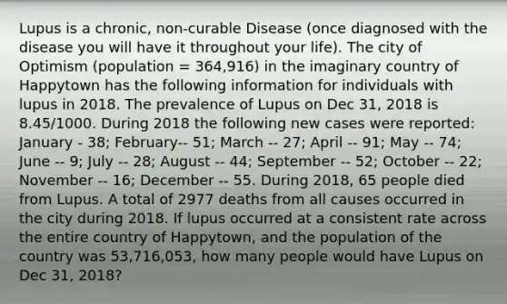 Lupus is a chronic, non-curable Disease (once diagnosed with the disease you will have it throughout your life). The city of Optimism (population = 364,916) in the imaginary country of Happytown has the following information for individuals with lupus in 2018. The prevalence of Lupus on Dec 31, 2018 is 8.45/1000. During 2018 the following new cases were reported: January - 38; February-- 51; March -- 27; April -- 91; May -- 74; June -- 9; July -- 28; August -- 44; September -- 52; October -- 22; November -- 16; December -- 55. During 2018, 65 people died from Lupus. A total of 2977 deaths from all causes occurred in the city during 2018. If lupus occurred at a consistent rate across the entire country of Happytown, and the population of the country was 53,716,053, how many people would have Lupus on Dec 31, 2018?