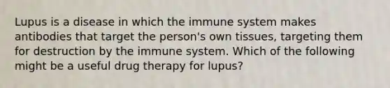 Lupus is a disease in which the immune system makes antibodies that target the person's own tissues, targeting them for destruction by the immune system. Which of the following might be a useful drug therapy for lupus?