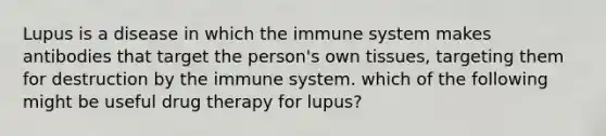 Lupus is a disease in which the immune system makes antibodies that target the person's own tissues, targeting them for destruction by the immune system. which of the following might be useful drug therapy for lupus?