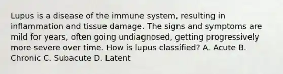 Lupus is a disease of the immune system, resulting in inflammation and tissue damage. The signs and symptoms are mild for years, often going undiagnosed, getting progressively more severe over time. How is lupus classified? A. Acute B. Chronic C. Subacute D. Latent