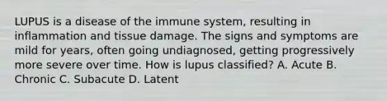 LUPUS is a disease of the immune system, resulting in inflammation and tissue damage. The signs and symptoms are mild for years, often going undiagnosed, getting progressively more severe over time. How is lupus classified? A. Acute B. Chronic C. Subacute D. Latent