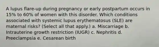 A lupus flare-up during pregnancy or early postpartum occurs in 15% to 60% of women with this disorder. Which conditions associated with systemic lupus erythematosus (SLE) are maternal risks? (Select all that apply.) a. Miscarriage b. Intrauterine growth restriction (IUGR) c. Nephritis d. Preeclampsia e. Cesarean birth