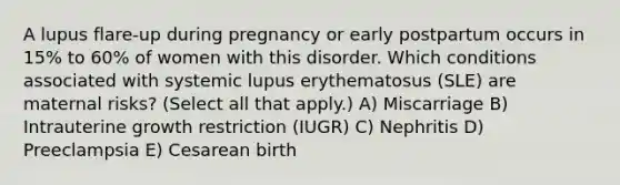 A lupus flare-up during pregnancy or early postpartum occurs in 15% to 60% of women with this disorder. Which conditions associated with systemic lupus erythematosus (SLE) are maternal risks? (Select all that apply.) A) Miscarriage B) Intrauterine growth restriction (IUGR) C) Nephritis D) Preeclampsia E) Cesarean birth