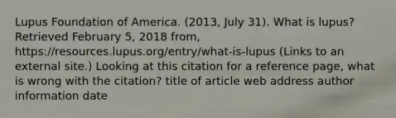 Lupus Foundation of America. (2013, July 31). What is lupus? Retrieved February 5, 2018 from, https://resources.lupus.org/entry/what-is-lupus (Links to an external site.) Looking at this citation for a reference page, what is wrong with the citation? title of article web address author information date