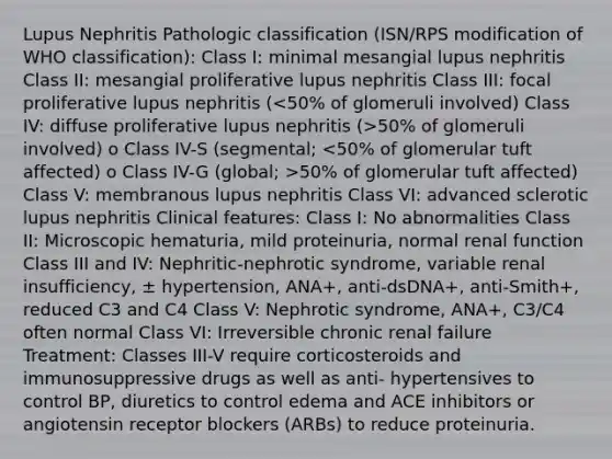 Lupus Nephritis Pathologic classification (ISN/RPS modification of WHO classification): Class I: minimal mesangial lupus nephritis Class II: mesangial proliferative lupus nephritis Class III: focal proliferative lupus nephritis ( 50% of glomeruli involved) o Class IV-S (segmental; 50% of glomerular tuft affected) Class V: membranous lupus nephritis Class VI: advanced sclerotic lupus nephritis Clinical features: Class I: No abnormalities Class II: Microscopic hematuria, mild proteinuria, normal renal function Class III and IV: Nephritic-nephrotic syndrome, variable renal insufficiency, ± hypertension, ANA+, anti-dsDNA+, anti-Smith+, reduced C3 and C4 Class V: Nephrotic syndrome, ANA+, C3/C4 often normal Class VI: Irreversible chronic renal failure Treatment: Classes III-V require corticosteroids and immunosuppressive drugs as well as anti- hypertensives to control BP, diuretics to control edema and ACE inhibitors or angiotensin receptor blockers (ARBs) to reduce proteinuria.