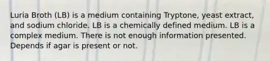 Luria Broth (LB) is a medium containing Tryptone, yeast extract, and sodium chloride. LB is a chemically defined medium. LB is a complex medium. There is not enough information presented. Depends if agar is present or not.