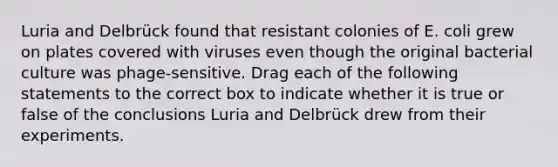 Luria and Delbrück found that resistant colonies of E. coli grew on plates covered with viruses even though the original bacterial culture was phage-sensitive. Drag each of the following statements to the correct box to indicate whether it is true or false of the conclusions Luria and Delbrück drew from their experiments.