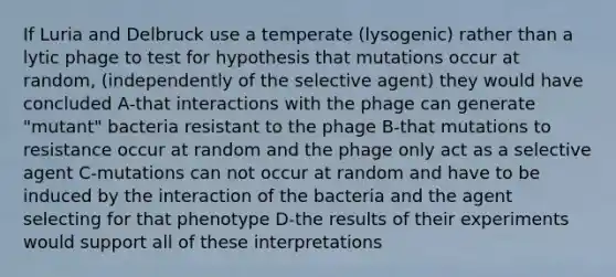 If Luria and Delbruck use a temperate (lysogenic) rather than a lytic phage to test for hypothesis that mutations occur at random, (independently of the selective agent) they would have concluded A-that interactions with the phage can generate "mutant" bacteria resistant to the phage B-that mutations to resistance occur at random and the phage only act as a selective agent C-mutations can not occur at random and have to be induced by the interaction of the bacteria and the agent selecting for that phenotype D-the results of their experiments would support all of these interpretations