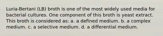 Luria-Bertani (LB) broth is one of the most widely used media for bacterial cultures. One component of this broth is yeast extract. This broth is considered as: a. a defined medium. b. a complex medium. c. a selective medium. d. a differential medium.