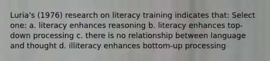 Luria's (1976) research on literacy training indicates that: Select one: a. literacy enhances reasoning b. literacy enhances top-down processing c. there is no relationship between language and thought d. illiteracy enhances bottom-up processing