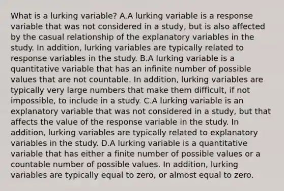 What is a lurking​ variable? A.A lurking variable is a response variable that was not considered in a​ study, but is also affected by the casual relationship of the explanatory variables in the study. In​ addition, lurking variables are typically related to response variables in the study. B.A lurking variable is a quantitative variable that has an infinite number of possible values that are not countable. In​ addition, lurking variables are typically very large numbers that make them​ difficult, if not​ impossible, to include in a study. C.A lurking variable is an explanatory variable that was not considered in a​ study, but that affects the value of the response variable in the study. In​ addition, lurking variables are typically related to explanatory variables in the study. D.A lurking variable is a quantitative variable that has either a finite number of possible values or a countable number of possible values. In​ addition, lurking variables are typically equal to​ zero, or almost equal to zero.