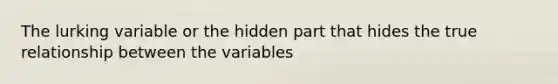 The lurking variable or the hidden part that hides the true relationship between the variables