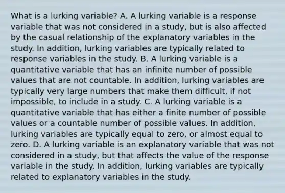 What is a lurking​ variable? A. A lurking variable is a response variable that was not considered in a​ study, but is also affected by the casual relationship of the explanatory variables in the study. In​ addition, lurking variables are typically related to response variables in the study. B. A lurking variable is a quantitative variable that has an infinite number of possible values that are not countable. In​ addition, lurking variables are typically very large numbers that make them​ difficult, if not​ impossible, to include in a study. C. A lurking variable is a quantitative variable that has either a finite number of possible values or a countable number of possible values. In​ addition, lurking variables are typically equal to​ zero, or almost equal to zero. D. A lurking variable is an explanatory variable that was not considered in a​ study, but that affects the value of the response variable in the study. In​ addition, lurking variables are typically related to explanatory variables in the study.