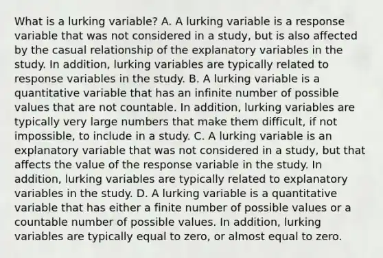 What is a lurking​ variable? A. A lurking variable is a response variable that was not considered in a​ study, but is also affected by the casual relationship of the explanatory variables in the study. In​ addition, lurking variables are typically related to response variables in the study. B. A lurking variable is a quantitative variable that has an infinite number of possible values that are not countable. In​ addition, lurking variables are typically very large numbers that make them​ difficult, if not​ impossible, to include in a study. C. A lurking variable is an explanatory variable that was not considered in a​ study, but that affects the value of the response variable in the study. In​ addition, lurking variables are typically related to explanatory variables in the study. D. A lurking variable is a quantitative variable that has either a finite number of possible values or a countable number of possible values. In​ addition, lurking variables are typically equal to​ zero, or almost equal to zero.