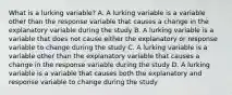 What is a lurking variable? A. A lurking variable is a variable other than the response variable that causes a change in the explanatory variable during the study B. A lurking variable is a variable that does not cause either the explanatory or response variable to change during the study C. A lurking variable is a variable other than the explanatory variable that causes a change in the response variable during the study D. A lurking variable is a variable that causes both the explanatory and response variable to change during the study