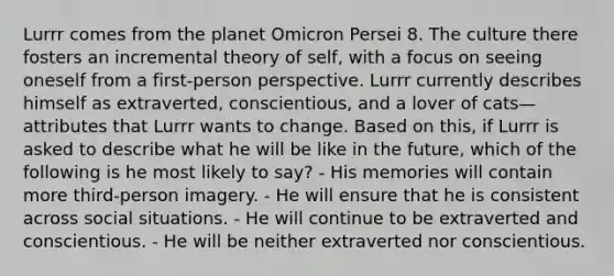 Lurrr comes from the planet Omicron Persei 8. The culture there fosters an incremental theory of self, with a focus on seeing oneself from a first-person perspective. Lurrr currently describes himself as extraverted, conscientious, and a lover of cats—attributes that Lurrr wants to change. Based on this, if Lurrr is asked to describe what he will be like in the future, which of the following is he most likely to say? - His memories will contain more third-person imagery. - He will ensure that he is consistent across social situations. - He will continue to be extraverted and conscientious. - He will be neither extraverted nor conscientious.