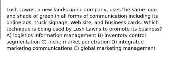 Lush Lawns, a new landscaping company, uses the same logo and shade of green in all forms of communication including its online ads, truck signage, Web site, and business cards. Which technique is being used by Lush Lawns to promote its business? A) logistics information management B) inventory control segmentation C) niche market penetration D) integrated marketing communications E) global marketing management