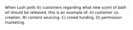 When Lush polls its customers regarding what new scent of bath oil should be released, this is an example of: A) customer co-creation. B) content sourcing. C) crowd funding. D) permission marketing.