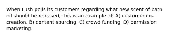 When Lush polls its customers regarding what new scent of bath oil should be released, this is an example of: A) customer co-creation. B) content sourcing. C) crowd funding. D) permission marketing.