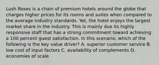 Lush Roses is a chain of premium hotels around the globe that charges higher prices for its rooms and suites when compared to the average industry standards. Yet, the hotel enjoys the largest market share in the industry. This is mainly due its highly responsive staff that has a strong commitment toward achieving a 100 percent guest satisfaction. In this scenario, which of the following is the key value driver? A. superior customer service B. low cost of input factors C. availability of complements D. economies of scale