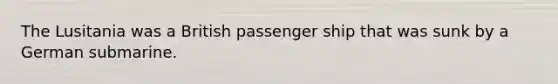 The Lusitania was a British passenger ship that was sunk by a German submarine.