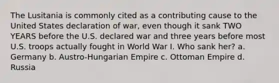 The Lusitania is commonly cited as a contributing cause to the United States declaration of war, even though it sank TWO YEARS before the U.S. declared war and three years before most U.S. troops actually fought in World War I. Who sank her? a. Germany b. Austro-Hungarian Empire c. Ottoman Empire d. Russia