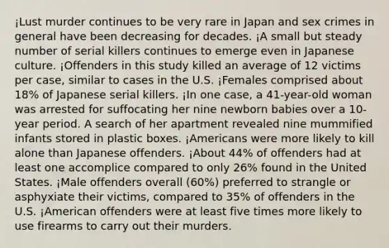 ¡Lust murder continues to be very rare in Japan and sex crimes in general have been decreasing for decades. ¡A small but steady number of serial killers continues to emerge even in Japanese culture. ¡Offenders in this study killed an average of 12 victims per case, similar to cases in the U.S. ¡Females comprised about 18% of Japanese serial killers. ¡In one case, a 41-year-old woman was arrested for suffocating her nine newborn babies over a 10-year period. A search of her apartment revealed nine mummified infants stored in plastic boxes. ¡Americans were more likely to kill alone than Japanese offenders. ¡About 44% of offenders had at least one accomplice compared to only 26% found in the United States. ¡Male offenders overall (60%) preferred to strangle or asphyxiate their victims, compared to 35% of offenders in the U.S. ¡American offenders were at least five times more likely to use firearms to carry out their murders.