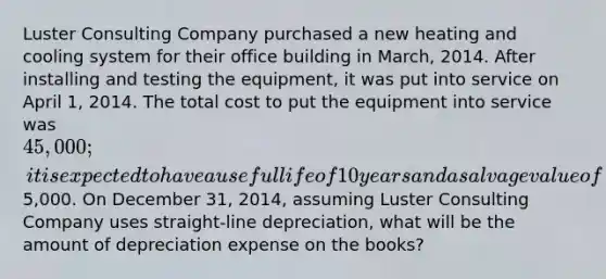 Luster Consulting Company purchased a new heating and cooling system for their office building in March, 2014. After installing and testing the equipment, it was put into service on April 1, 2014. The total cost to put the equipment into service was 45,000; it is expected to have a useful life of 10 years and a salvage value of5,000. On December 31, 2014, assuming Luster Consulting Company uses straight-line depreciation, what will be the amount of depreciation expense on the books?