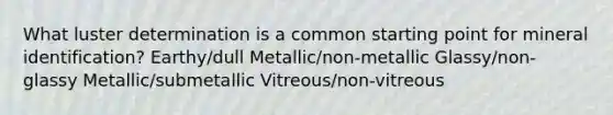 What luster determination is a common starting point for mineral identification? Earthy/dull Metallic/non-metallic Glassy/non-glassy Metallic/submetallic Vitreous/non-vitreous