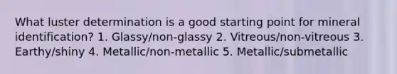 What luster determination is a good starting point for mineral identification? 1. Glassy/non-glassy 2. Vitreous/non-vitreous 3. Earthy/shiny 4. Metallic/non-metallic 5. Metallic/submetallic