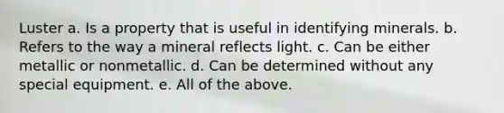 Luster a. Is a property that is useful in identifying minerals. b. Refers to the way a mineral reflects light. c. Can be either metallic or nonmetallic. d. Can be determined without any special equipment. e. All of the above.