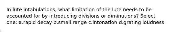 In lute intabulations, what limitation of the lute needs to be accounted for by introducing divisions or diminutions? Select one: a.rapid decay b.small range c.intonation d.grating loudness