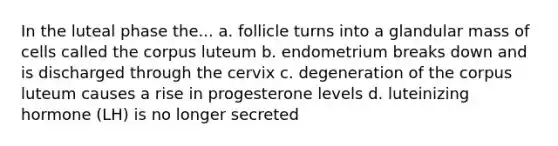 In the luteal phase the... a. follicle turns into a glandular mass of cells called the corpus luteum b. endometrium breaks down and is discharged through the cervix c. degeneration of the corpus luteum causes a rise in progesterone levels d. luteinizing hormone (LH) is no longer secreted