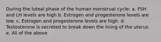 During the luteal phase of the human menstrual cycle: a. FSH and LH levels are high b. Estrogen and progesterone levels are low. c. Estrogen and progesterone levels are high. d. Testosterone is secreted to break down the lining of the uterus. e. All of the above