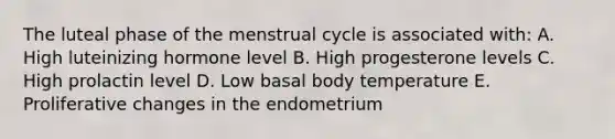 The luteal phase of the menstrual cycle is associated with: A. High luteinizing hormone level B. High progesterone levels C. High prolactin level D. Low basal body temperature E. Proliferative changes in the endometrium