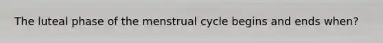 The luteal phase of the menstrual cycle begins and ends when?