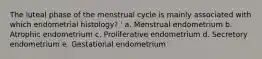 The luteal phase of the menstrual cycle is mainly associated with which endometrial histology? ' a. Menstrual endometrium b. Atrophic endometrium c. Proliferative endometrium d. Secretory endometrium e. Gestational endometrium