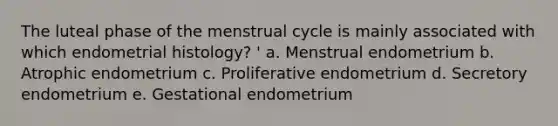 The luteal phase of the menstrual cycle is mainly associated with which endometrial histology? ' a. Menstrual endometrium b. Atrophic endometrium c. Proliferative endometrium d. Secretory endometrium e. Gestational endometrium