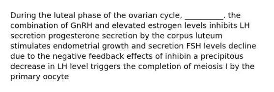 During the luteal phase of the ovarian cycle, __________. the combination of GnRH and elevated estrogen levels inhibits LH secretion progesterone secretion by the corpus luteum stimulates endometrial growth and secretion FSH levels decline due to the negative feedback effects of inhibin a precipitous decrease in LH level triggers the completion of meiosis I by the primary oocyte