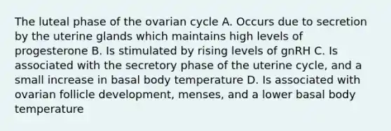 The luteal phase of the ovarian cycle A. Occurs due to secretion by the uterine glands which maintains high levels of progesterone B. Is stimulated by rising levels of gnRH C. Is associated with the secretory phase of the uterine cycle, and a small increase in basal body temperature D. Is associated with ovarian follicle development, menses, and a lower basal body temperature