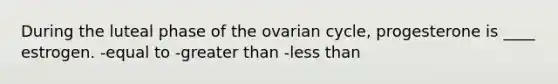 During the luteal phase of the ovarian cycle, progesterone is ____ estrogen. -equal to -greater than -less than