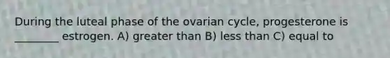 During the luteal phase of the ovarian cycle, progesterone is ________ estrogen. A) greater than B) less than C) equal to