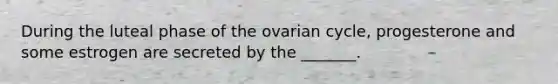 During the luteal phase of the ovarian cycle, progesterone and some estrogen are secreted by the _______.