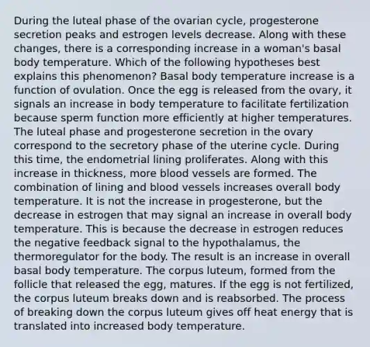 During the luteal phase of the ovarian cycle, progesterone secretion peaks and estrogen levels decrease. Along with these changes, there is a corresponding increase in a woman's basal body temperature. Which of the following hypotheses best explains this phenomenon? Basal body temperature increase is a function of ovulation. Once the egg is released from the ovary, it signals an increase in body temperature to facilitate fertilization because sperm function more efficiently at higher temperatures. The luteal phase and progesterone secretion in the ovary correspond to the secretory phase of the uterine cycle. During this time, the endometrial lining proliferates. Along with this increase in thickness, more blood vessels are formed. The combination of lining and blood vessels increases overall body temperature. It is not the increase in progesterone, but the decrease in estrogen that may signal an increase in overall body temperature. This is because the decrease in estrogen reduces the negative feedback signal to the hypothalamus, the thermoregulator for the body. The result is an increase in overall basal body temperature. The corpus luteum, formed from the follicle that released the egg, matures. If the egg is not fertilized, the corpus luteum breaks down and is reabsorbed. The process of breaking down the corpus luteum gives off heat energy that is translated into increased body temperature.