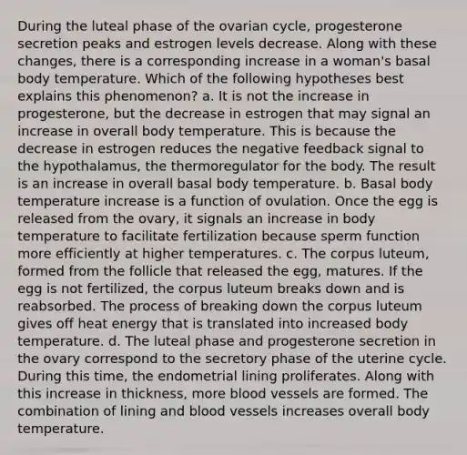 During the luteal phase of the ovarian cycle, progesterone secretion peaks and estrogen levels decrease. Along with these changes, there is a corresponding increase in a woman's basal body temperature. Which of the following hypotheses best explains this phenomenon? a. It is not the increase in progesterone, but the decrease in estrogen that may signal an increase in overall body temperature. This is because the decrease in estrogen reduces the negative feedback signal to the hypothalamus, the thermoregulator for the body. The result is an increase in overall basal body temperature. b. Basal body temperature increase is a function of ovulation. Once the egg is released from the ovary, it signals an increase in body temperature to facilitate fertilization because sperm function more efficiently at higher temperatures. c. The corpus luteum, formed from the follicle that released the egg, matures. If the egg is not fertilized, the corpus luteum breaks down and is reabsorbed. The process of breaking down the corpus luteum gives off heat energy that is translated into increased body temperature. d. The luteal phase and progesterone secretion in the ovary correspond to the secretory phase of the uterine cycle. During this time, the endometrial lining proliferates. Along with this increase in thickness, more blood vessels are formed. The combination of lining and blood vessels increases overall body temperature.